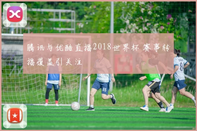 腾讯与优酷直播2018世界杯 赛事转播覆盖引关注