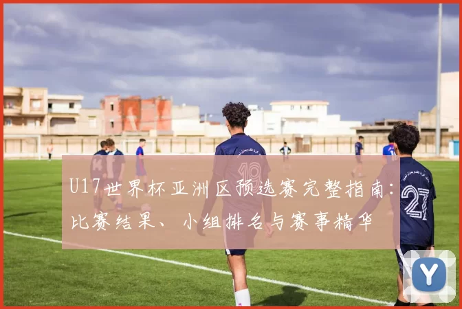 U17世界杯亚洲区预选赛完整指南:比赛结果、小组排名与赛事精华