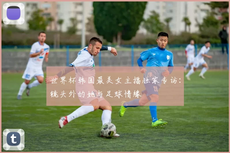 世界杯韩国最美女主播独家专访:镜头外的她与足球情缘