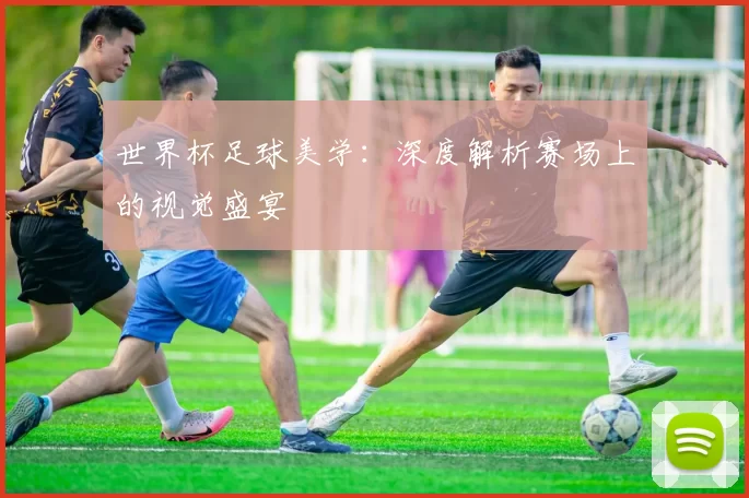 世界杯足球美学：深度解析赛场上的视觉盛宴