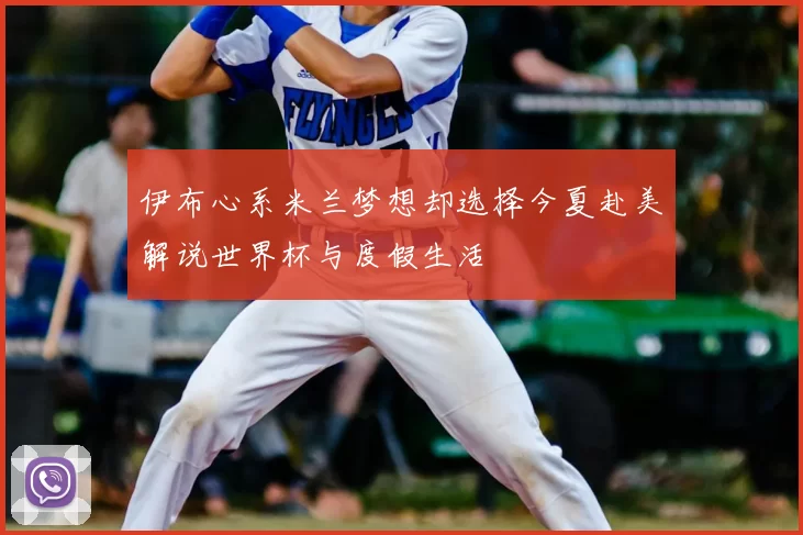 伊布心系米兰梦想却选择今夏赴美解说世界杯与度假生活