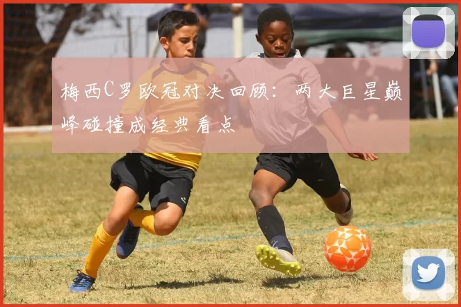 梅西C罗欧冠对决回顾:两大巨星巅峰碰撞成经典看点