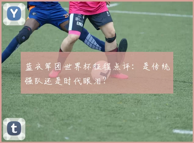 蓝衣军团世界杯征程点评:是传统强队还是时代眼泪?