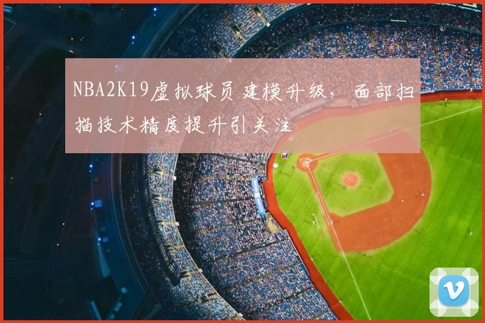 NBA2K19虚拟球员建模升级，面部扫描技术精度提升引关注