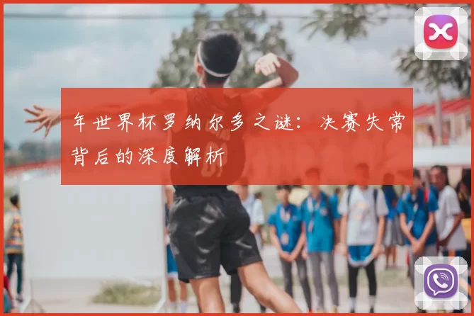 年世界杯罗纳尔多之谜：决赛失常背后的深度解析