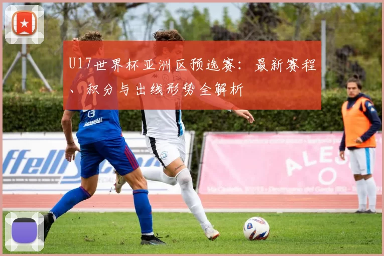 U17世界杯亚洲区预选赛：最新赛程、积分与出线形势全解析