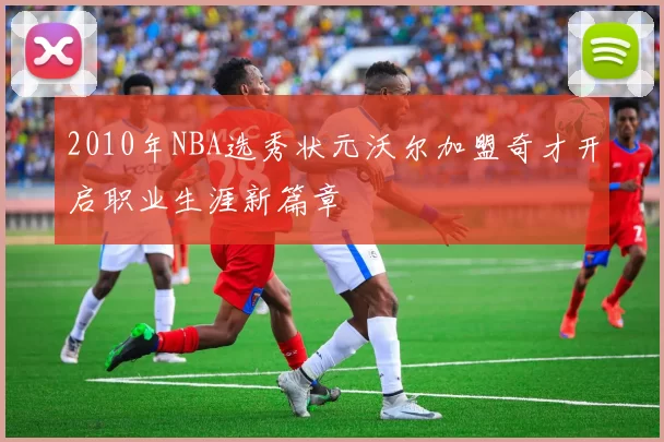 2010年NBA选秀状元沃尔加盟奇才开启职业生涯新篇章