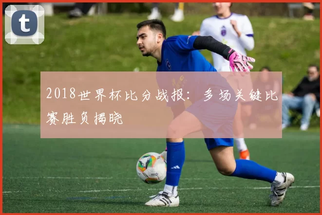 2018世界杯比分战报：多场关键比赛胜负揭晓