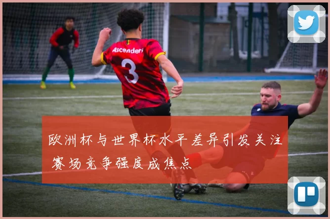 欧洲杯与世界杯水平差异引发关注 赛场竞争强度成焦点