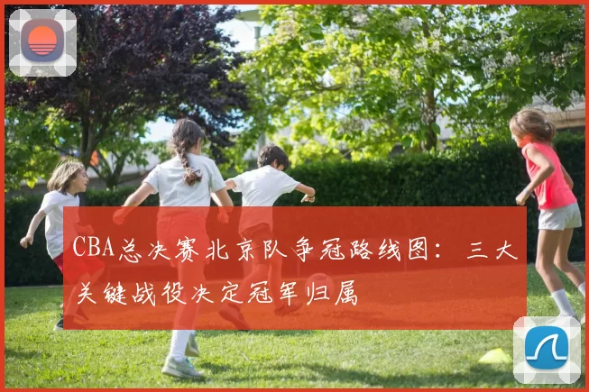 CBA总决赛北京队争冠路线图：三大关键战役决定冠军归属