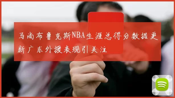 马尚布鲁克斯NBA生涯总得分数据更新广东外援表现引关注