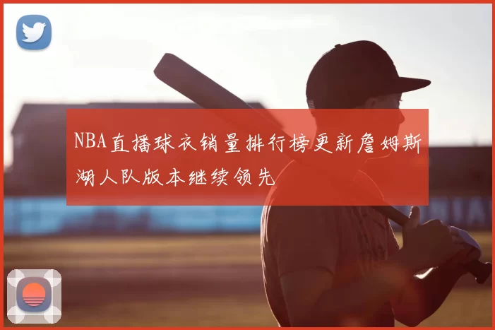 NBA直播球衣销量排行榜更新詹姆斯湖人队版本继续领先