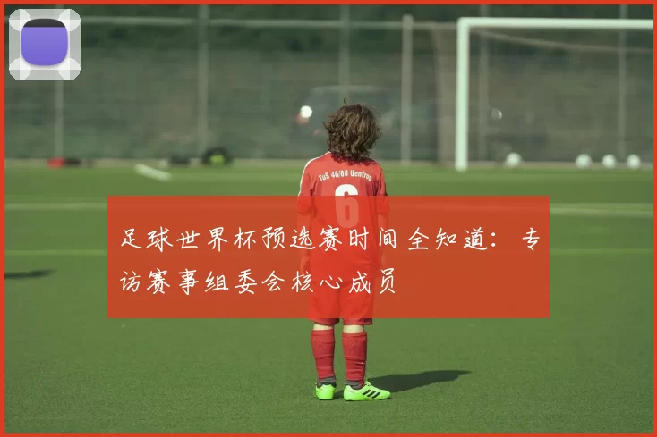 足球世界杯预选赛时间全知道：专访赛事组委会核心成员