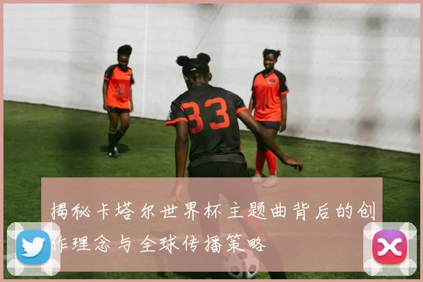 揭秘卡塔尔世界杯主题曲背后的创作理念与全球传播策略