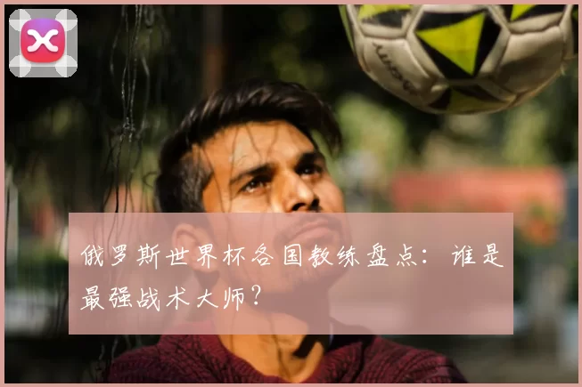 俄罗斯世界杯各国教练盘点：谁是最强战术大师？