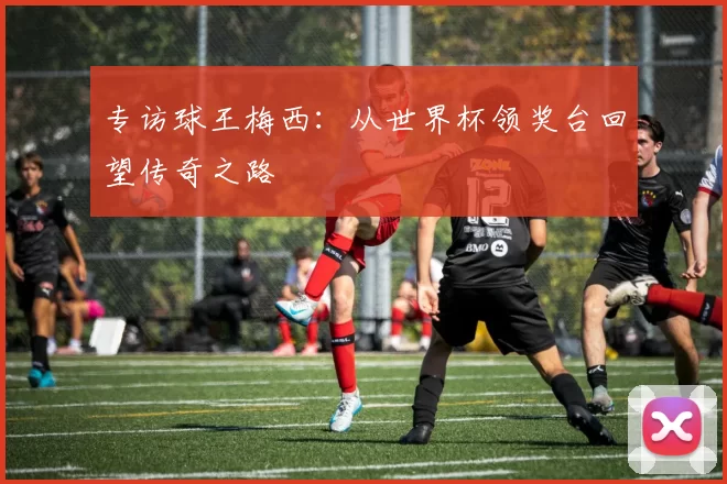 专访球王梅西：从世界杯领奖台回望传奇之路