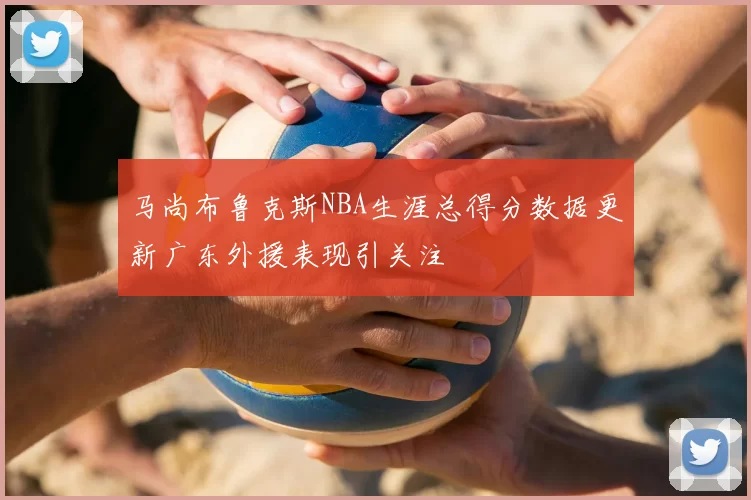 马尚布鲁克斯NBA生涯总得分数据更新广东外援表现引关注
