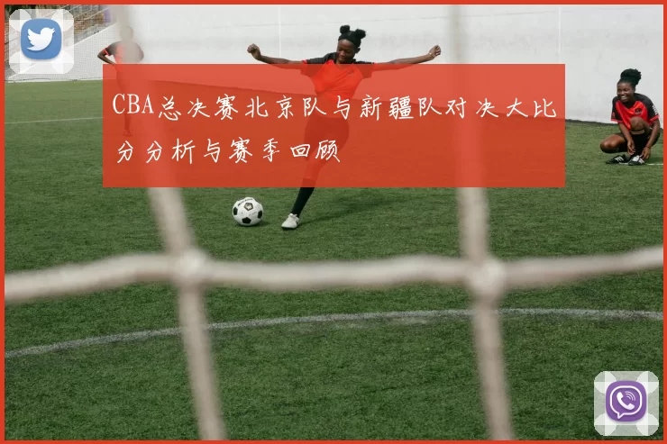 CBA总决赛北京队与新疆队对决大比分分析与赛季回顾