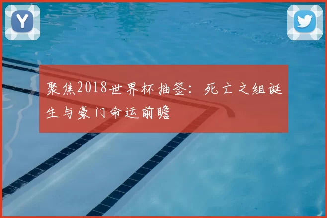 聚焦2018世界杯抽签：死亡之组诞生与豪门命运前瞻