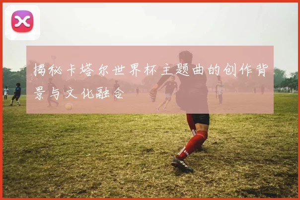 揭秘卡塔尔世界杯主题曲的创作背景与文化融合