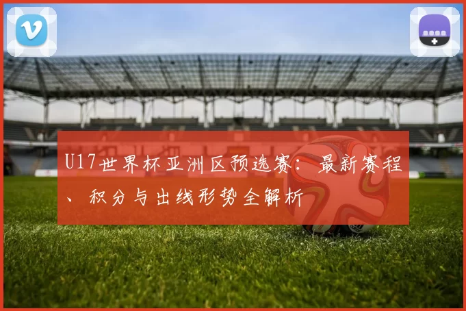 U17世界杯亚洲区预选赛：最新赛程、积分与出线形势全解析