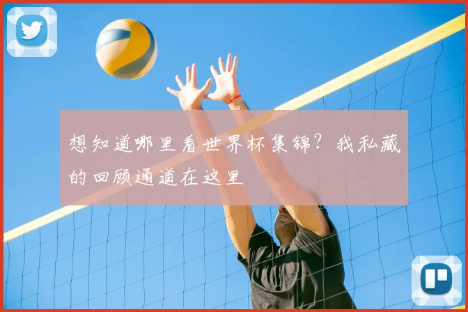 想知道哪里看世界杯集锦？我私藏的回顾通道在这里
