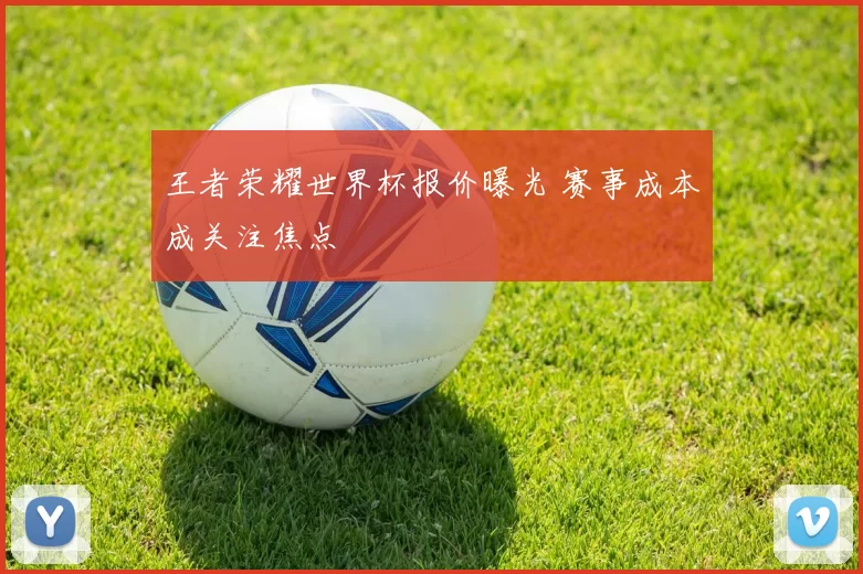 王者荣耀世界杯报价曝光 赛事成本成关注焦点
