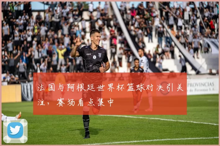 法国与阿根廷世界杯篮球对决引关注，赛场看点集中