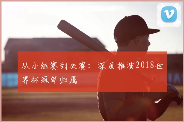 从小组赛到决赛：深度推演2018世界杯冠军归属