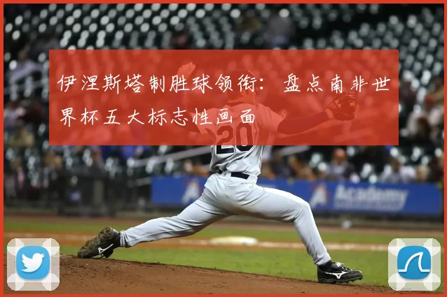 伊涅斯塔制胜球领衔：盘点南非世界杯五大标志性画面