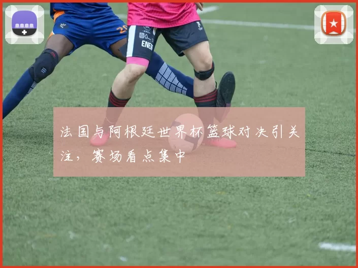法国与阿根廷世界杯篮球对决引关注，赛场看点集中