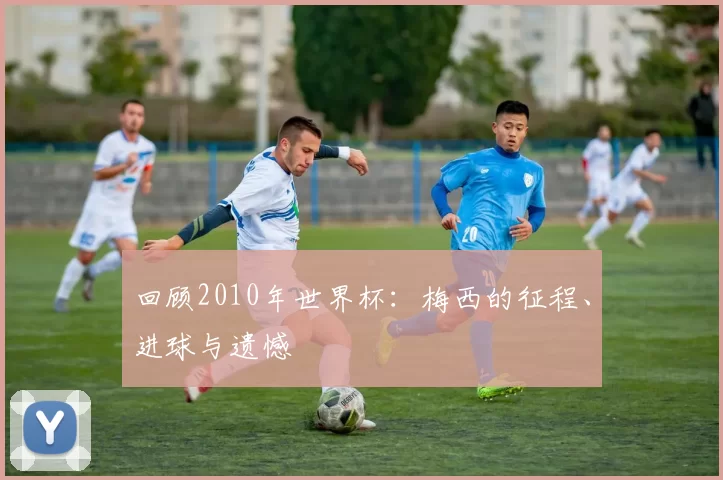 回顾2010年世界杯：梅西的征程、进球与遗憾