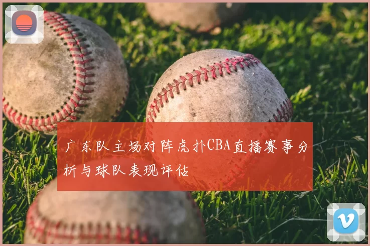 广东队主场对阵虎扑CBA直播赛事分析与球队表现评估