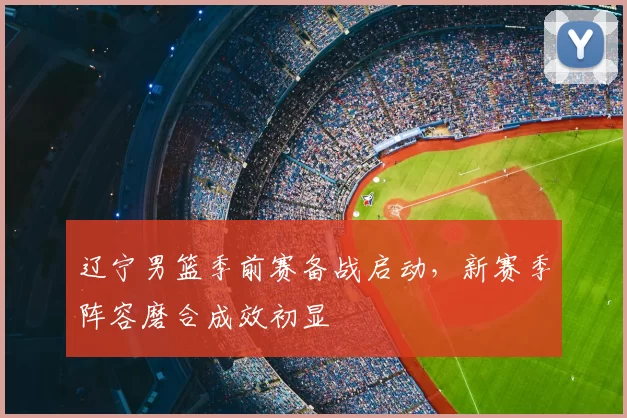 辽宁男篮季前赛备战启动，新赛季阵容磨合成效初显