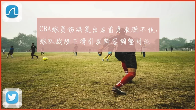 CBA球员伤病复出后首秀表现不佳，球队战绩下滑引发阵容调整讨论