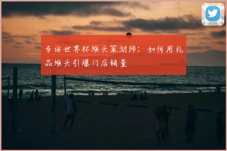 专访世界杯堆头策划师：如何用礼品堆头引爆门店销量