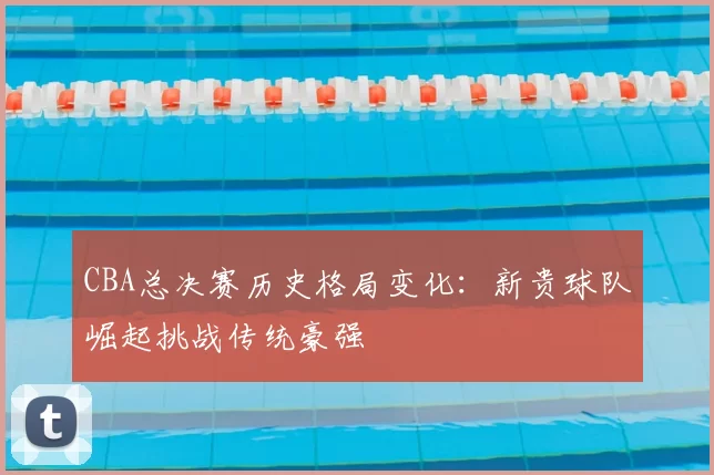 CBA总决赛历史格局变化：新贵球队崛起挑战传统豪强
