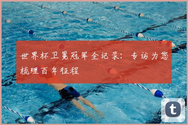 世界杯卫冕冠军全记录：专访为您梳理百年征程