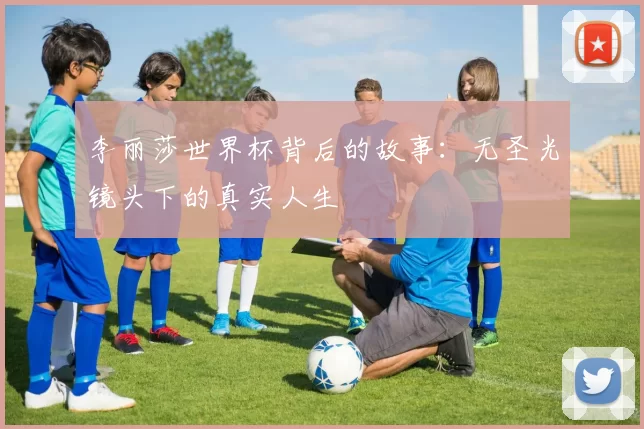 李丽莎世界杯背后的故事：无圣光镜头下的真实人生