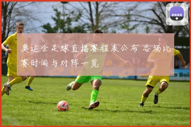 奥运会足球直播赛程表公布 各场比赛时间与对阵一览
