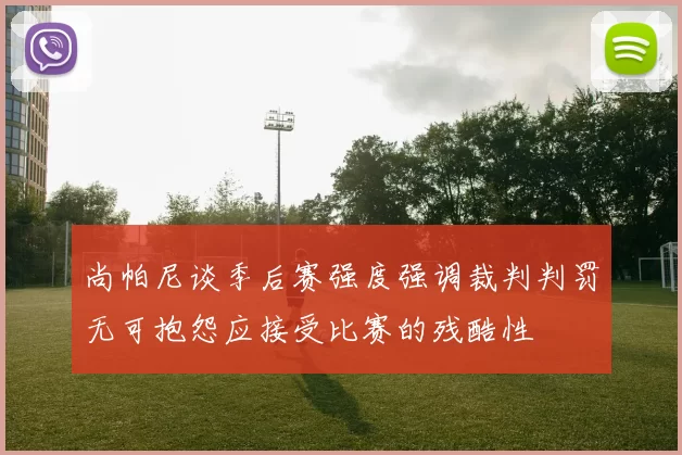 尚帕尼谈季后赛强度强调裁判判罚无可抱怨应接受比赛的残酷性