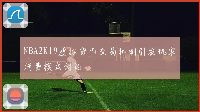 NBA2K19虚拟货币交易机制引发玩家消费模式讨论