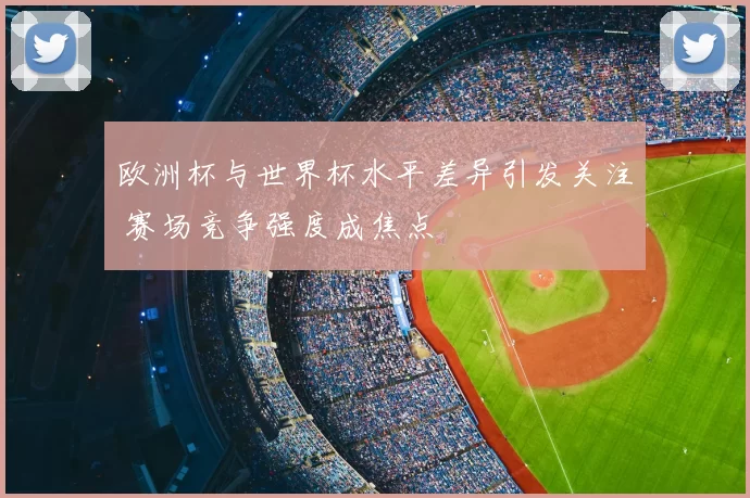 欧洲杯与世界杯水平差异引发关注 赛场竞争强度成焦点