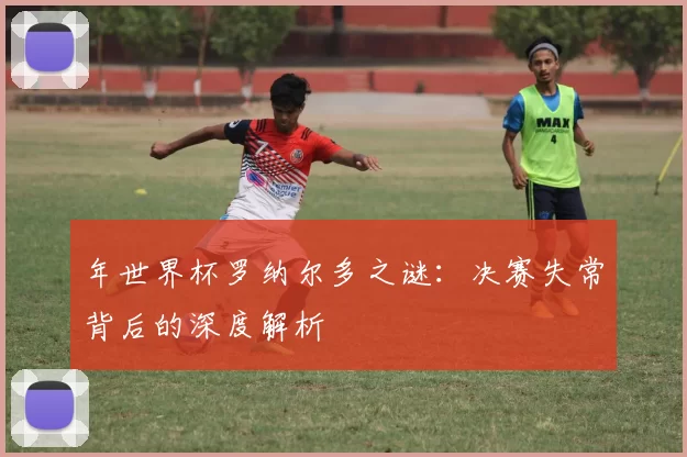 年世界杯罗纳尔多之谜：决赛失常背后的深度解析