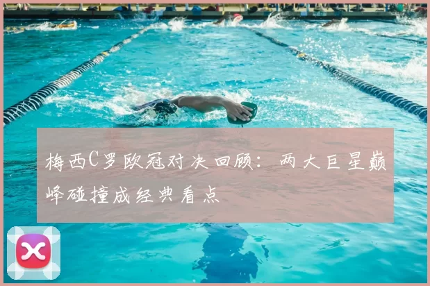 梅西C罗欧冠对决回顾：两大巨星巅峰碰撞成经典看点