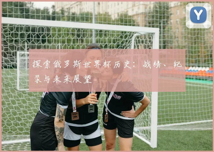 探索俄罗斯世界杯历史：战绩、纪录与未来展望