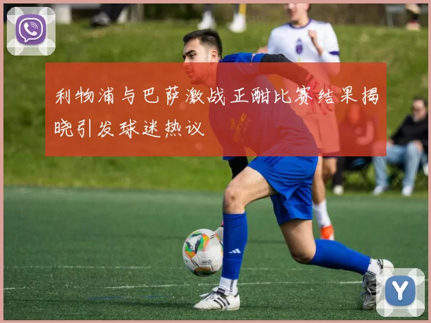 利物浦与巴萨激战正酣比赛结果揭晓引发球迷热议