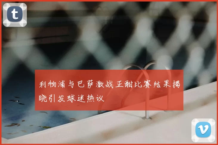 利物浦与巴萨激战正酣比赛结果揭晓引发球迷热议