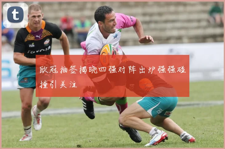 欧冠抽签揭晓四强对阵出炉强强碰撞引关注