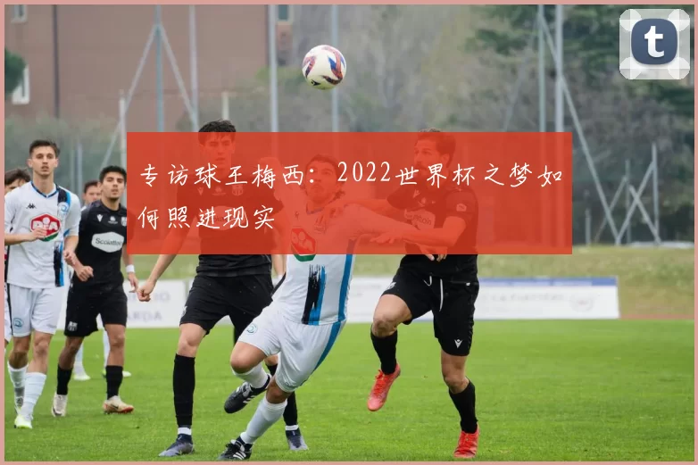 专访球王梅西：2022世界杯之梦如何照进现实